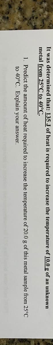 It was determined that: 135 J of heat is required to increase the temperature of 10.0 g of an unknown
metal from 25°C to 40°C.
1. Predict the amount of heat required to increase the temperature of 20.0 g of this metal sample from 25°C
to 40°C. Explain your answer.
