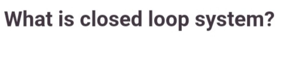 What is closed loop system?