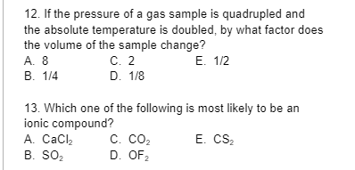 12. If the pressure of a gas sample is quadrupled and
the absolute temperature is doubled, by what factor does
the volume of the sample change?
A. 8
E. 1/2
B. 1/4
C. 2
D. 1/8
13. Which one of the following is most likely to be an
ionic compound?
E. CS₂
A. CaCl₂
B. SO₂
C. CO₂
D. OF₂