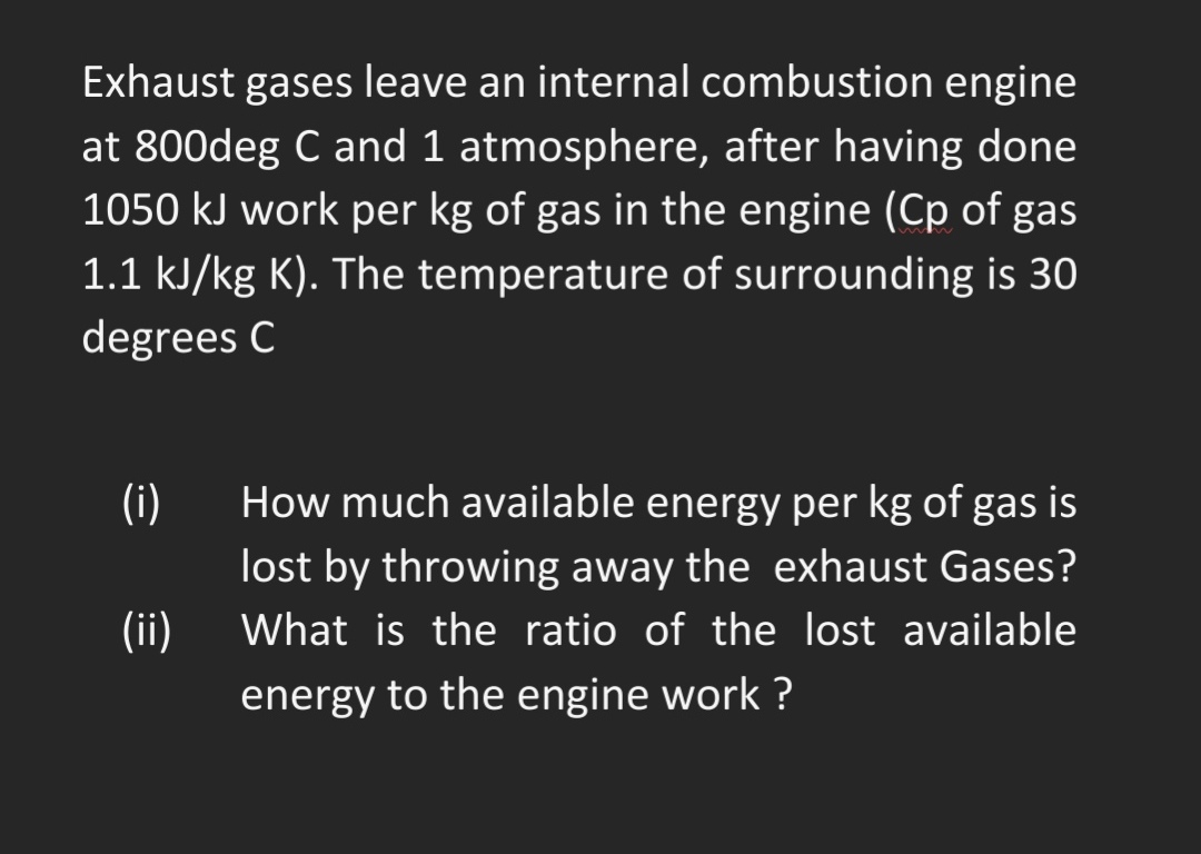 Exhaust gases leave an internal combustion engine
at 800deg C and 1 atmosphere, after having done
1050 kJ work per kg of gas in the engine (Cp of gas
1.1 kJ/kg K). The temperature of surrounding is 30
degrees C
(i)
How much available energy per kg of gas is
lost by throwing away the exhaust Gases?
(ii)
What is the ratio of the lost available
energy to the engine work ?
