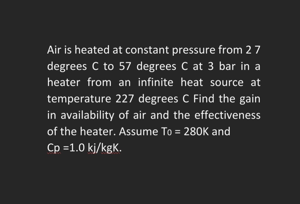 Air is heated at constant pressure from 2 7
degrees C to 57 degrees C at 3 bar in a
heater from an infinite heat source at
temperature 227 degrees C Find the gain
in availability of air and the effectiveness
of the heater. Assume To = 280K and
Cp =1.0 kj/kgK.
