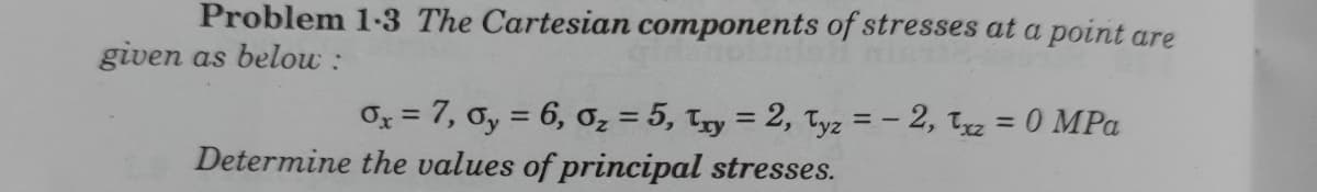 Problem 1-3 The Cartesian components of stresses at a point are
given as belou :
O = 7, 0y = 6, oz = 5, Tyy = 2, Tyz = – 2, Tz = 0 MPa
%3D
%3D
Determine the values of principal stresses.
