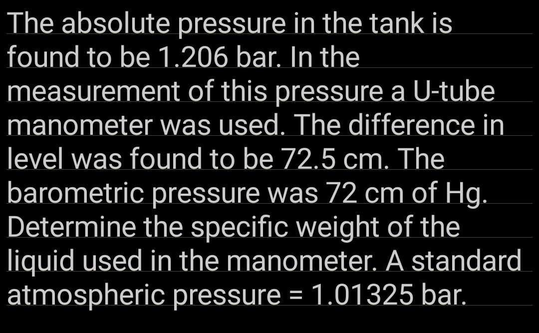 The absolute pressure in the tank is
found to be 1.206 bar. In the
measurement of this pressure a U-tube
manometer was used. The difference in
level was found to be 72.5 cm. The
barometric pressure was 72 cm of Hg.
Determine the specific weight of the
liquid used in the manometer. A standard
atmospheric pressure = 1.01325 bar.
