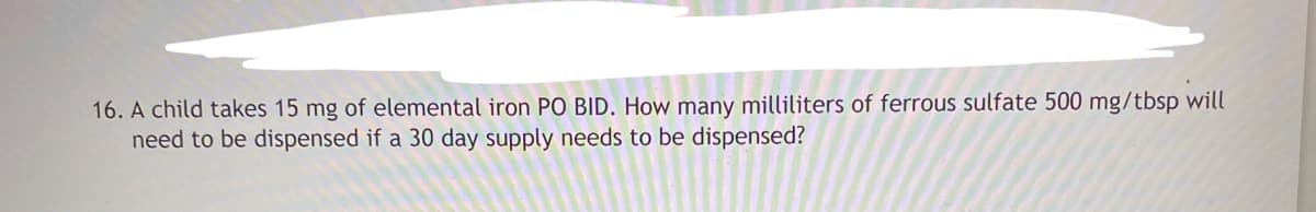 16. A child takes 15 mg of elemental iron PO BID. How many milliliters of ferrous sulfate 500 mg/tbsp will
need to be dispensed if a 30 day supply needs to be dispensed?