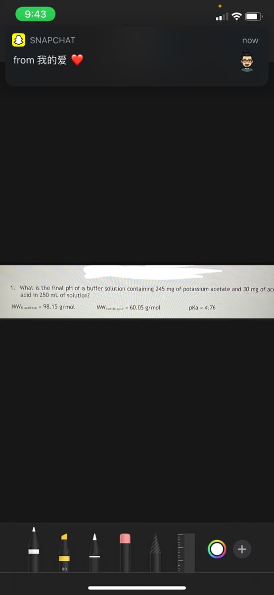 9:43
SNAPCHAT
from 我的爱
MW acetic acid = 60.05 g/mol
now
1. What is the final pH of a buffer solution containing 245 mg of potassium acetate and 30 mg of ace
acid in 250 mL of solution?
MWK acetate = 98.15 g/mol
pka = 4.76
-