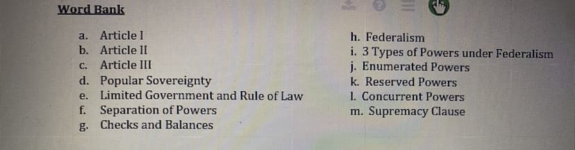 Word Bank
a.
Article I
b. Article II
Article III
d. Popular Sovereignty
e. Limited Government and Rule of Law
f. Separation of Powers
g.
Checks and Balances
h. Federalism
i. 3 Types of Powers under Federalism
j. Enumerated Powers
k. Reserved Powers
1. Concurrent Powers
m. Supremacy Clause