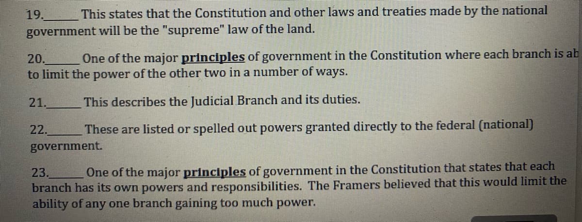 This states that the Constitution and other laws and treaties made by the national
government will be the "supreme" law of the land.
19.
20.
One of the major principles of government in the Constitution where each branch is ab
to limit the power of the other two in a number of ways.
This describes the Judicial Branch and its duties.
These are listed or spelled out powers granted directly to the federal (national)
21.
22.
government.
23.
One of the major principles of government in the Constitution that states that each
branch has its own powers and responsibilities. The Framers believed that this would limit the
ability of any one branch gaining too much power.