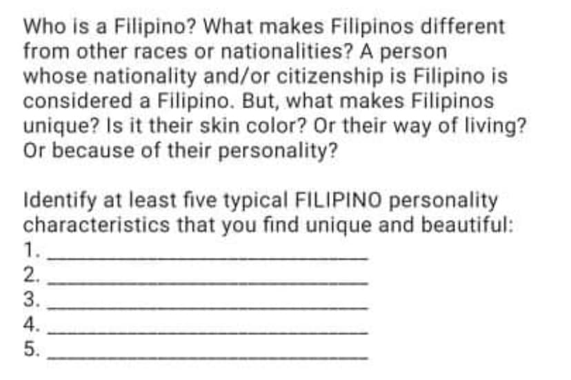 Who is a Filipino? What makes Filipinos different
from other races or nationalities? A person
whose nationality and/or citizenship is Filipino is
considered a Filipino. But, what makes Filipinos
unique? Is it their skin color? Or their way of living?
Or because of their personality?
Identify at least five typical FILIPINO personality
characteristics that you find unique and beautiful:
1.
2.
3.
4.
5.
