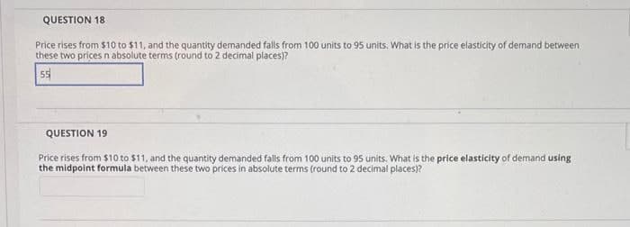 QUESTION 18
Price rises from $10 to $11, and the quantity demanded falls from 100 units to 95 units. What is the price elasticity of demand between
these two prices n absolute terms (round to 2 decimal places)?
55
QUESTION 19
Price rises from $10 to $11, and the quantity demanded falls from 100 units to 95 units. What is the price elasticity of demand using
the midpoint formula between these two prices in absolute terms (round to 2 decimal places)?