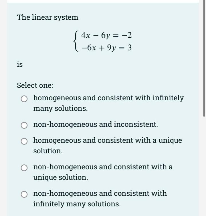 The linear system
S 4x – 6y = -2
%3D
-6x + 9y = 3
is
Select one:
O homogeneous and consistent with infinitely
many solutions.
non-homogeneous and inconsistent.
homogeneous and consistent with a unique
solution.
non-homogeneous and consistent with a
unique solution.
non-homogeneous and consistent with
infinitely many solutions.
