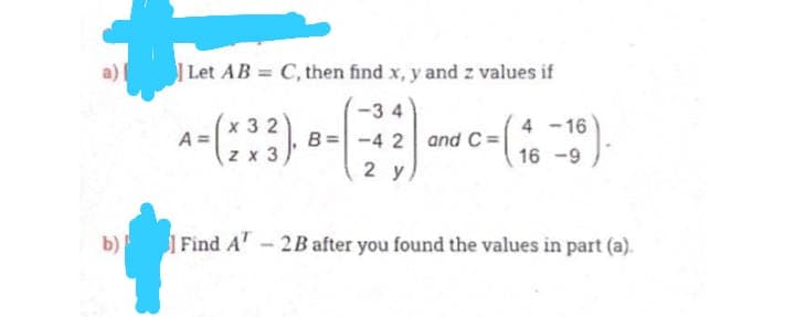 Let AB = C, then find x, y and z values if
%3D
-3 4
x 3 2
A =
z x 3
4 -16
-4 2 and C =
16 -9
2 y
b)
Find A - 2B after you found the values in part (a).
