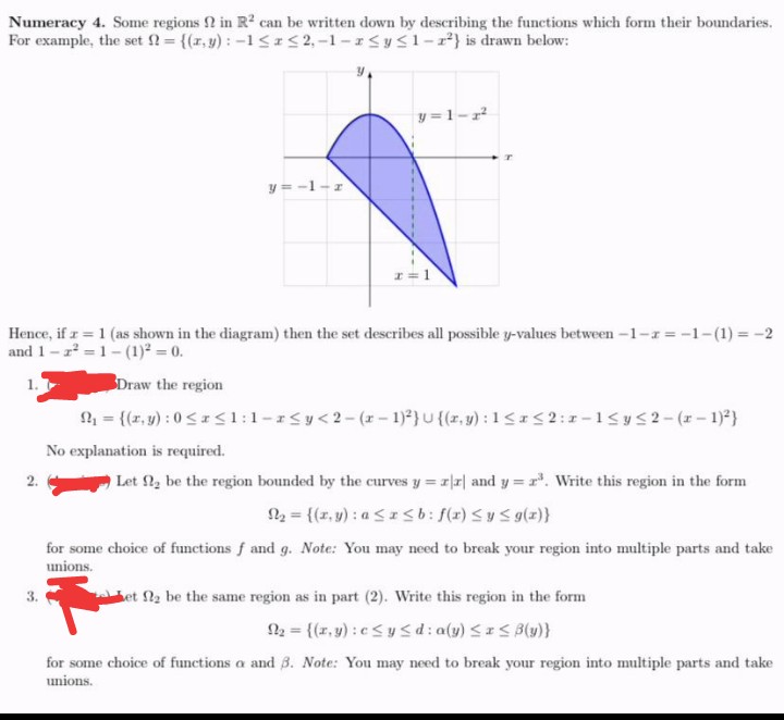 Numeracy 4. Some regions 2 in R2 can be written down by describing the functions which form their boundaries.
For example, the set = {(r,y) : -1<I<2,-1-rSy s1-r²} is drawn below:
y = 1-r
y = -1-r
I=1
Hence, if z = 1 (as shown in the diagram) then the set describes all possible y-values between -1-r = -1-(1) = -2
and 1- z = 1- (1)² = 0.
1.
Draw the region
= {(r, y) : 0 <*<1:1-rSy<2-(*- 1)²} u {(z, y) : 1<*< 2:1-1<y52-(*-1)*}
No explanation is required.
2.
Let 2, be the region bounded by the curves y = r|r| and y = r. Write this region in the form
N2 = {(r, y) : a <Isb: f(r) <y Sg(z)}
for some choice of functions f and g. Note: You may need to break your region into multiple parts and take
unions.
3.
et 2 be the same region as in part (2). Write this region in the form
N = {(r, y) : c<y <d: a(y) << B(u)}
for some choice of functions a and 8. Note: You may need to break your region into multiple parts and take
unions.
