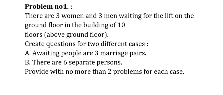 Problem no1. :
There are 3 women and 3 men waiting for the lift on the
ground floor in the building of 10
floors (above ground floor).
Create questions for two different cases :
A. Awaiting people are 3 marriage pairs.
B. There are 6 separate persons.
Provide with no more than 2 problems for each case.
