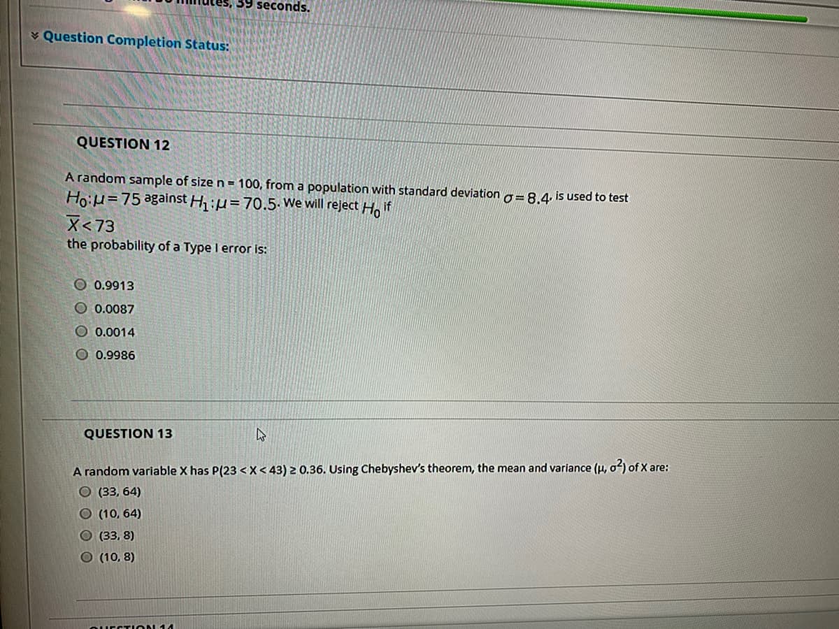 39 seconds.
¥ Question Completion Status:
QUESTION 12
A random sample of size n = 100, from a population with standard deviation g= 8.4 is used to test
Hoiu=75 against H1:µ=70.5. We will reject Ho if
X<73
the probability of a Type I error is:
O 0.9913
O 0.0087
O 0.0014
O 0.9986
QUESTION 13
A random variable X has P(23 < X< 43) 2 0.36. Using Chebyshev's theorem, the mean and variance (u, o2) of X are:
О (33, 64)
O (10, 64)
О(33. 8)
O (10, 8)
QUECTION 14
