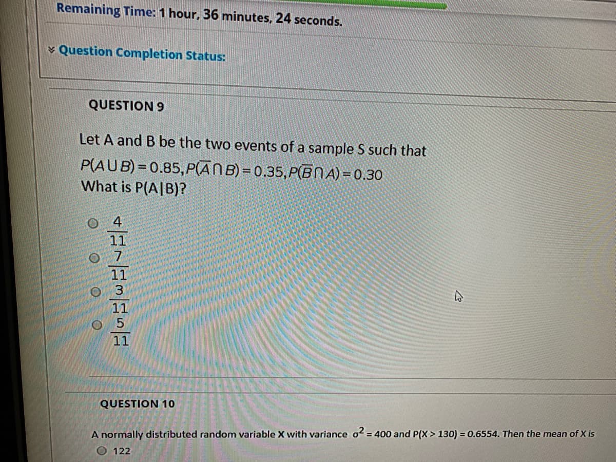 Remaining Time: 1 hour, 36 minutes, 24 seconds.
v Question Completion Status:
QUESTION 9
Let A and B be the two events of a sample S such that
P(AUB) = 0.85, P(ANB) = 0.35,P(BNA) =0.30
What is P(A|B)?
11
11
5.
11
QUESTION 10
A normally distributed random variable X with variance o2 = 400 and P(x> 130) = 0.6554. Then the mean of X is
O 122
O O
