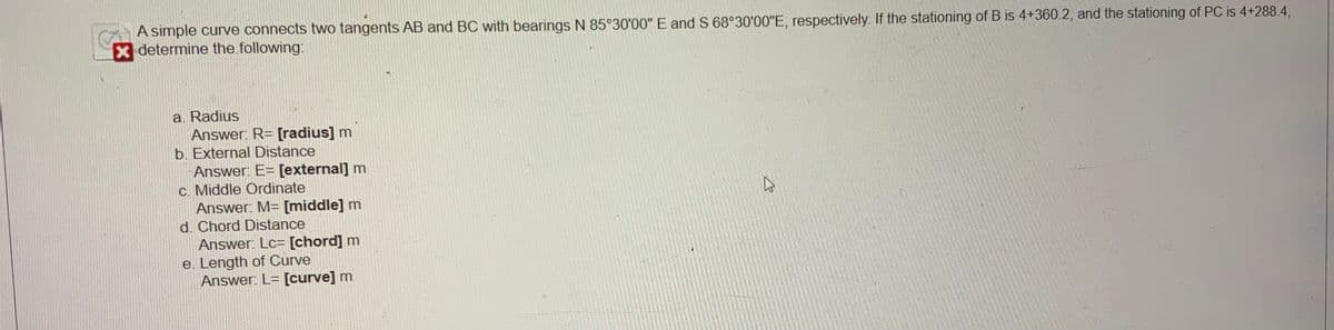 A simple curve connects two tangents AB and BC with bearings N 85°30'00" E and S 68°30'00"E, respectively. If the stationing of B is 4+360.2, and the stationing of PC is 4+288.4,
determine the following:
a. Radius
Answer: R= [radius] m
b. External Distance
Answer: E= [external] m
c. Middle Ordinate
Answer: M= [middle] m
d. Chord Distance
Answer: Lc= [chord] m
e. Length of Curve
Answer: L= [curve] m
27