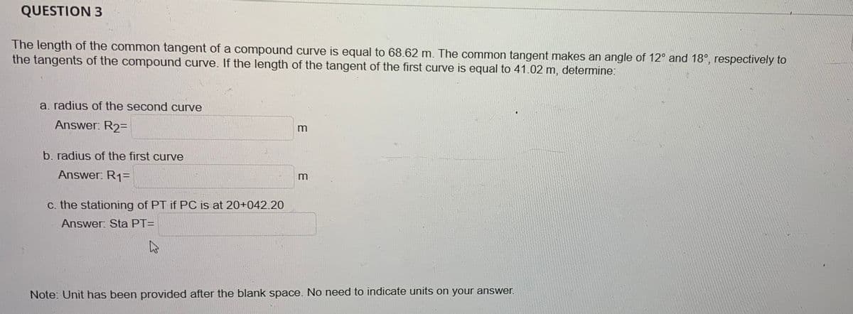 QUESTION 3
The length of the common tangent of a compound curve is equal to 68.62 m. The common tangent makes an angle of 12° and 18°, respectively to
the tangents of the compound curve. If the length of the tangent of the first curve is equal to 41.02 m, determine:
a. radius of the second curve
Answer: R₂=
b. radius of the first curve
Answer: R₁=
c. the stationing of PT if PC is at 20+042.20
Answer: Sta PT=
m
m
Note: Unit has been provided after the blank space. No need to indicate units on your answer.