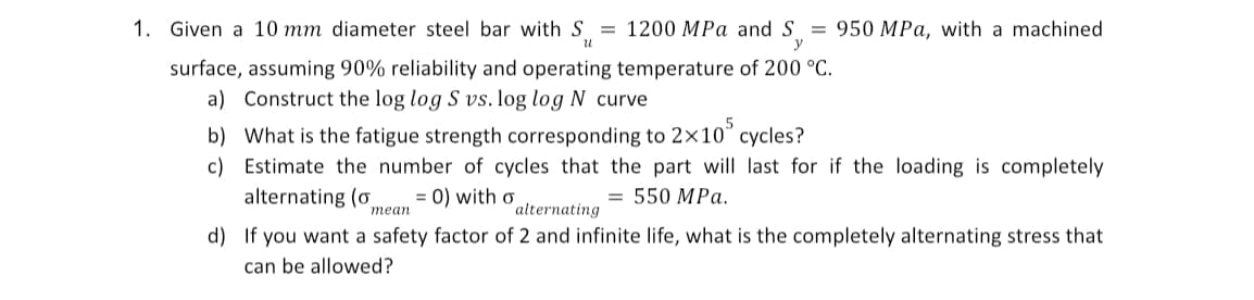 y
1. Given a 10 mm diameter steel bar with S = 1200 MPa and S = 950 MPa, with a machined
surface, assuming 90% reliability and operating temperature of 200 °C.
a) Construct the log log S vs. log log N curve
b) What is the fatigue strength corresponding to 2×10° cycles?
c) Estimate the number of cycles that the part will last for if the loading is completely.
alternating (o = 0) with o
= 550 MPa.
mean
alternating
d) If you want a safety factor of 2 and infinite life, what is the completely alternating stress that
can be allowed?