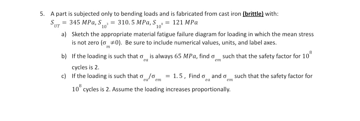 5. A part is subjected only to bending loads and is fabricated from cast iron (brittle) with:
= 345 MPa, S
SUT
a)
=
10°
310.5 MPa, S.
=
121 MPa
10°
Sketch the appropriate material fatigue failure diagram for loading in which the mean stress
is not zero (o #0). Be sure to include numerical values, units, and label axes.
m
b) If the loading is such that o is always 65 MPa, find o
ea
cycles is 2.
c) If the loading is such that o
Sea/σ
em
such that the safety factor for 10°
em
= 1.5, Find o and σ such that the safety factor for
ea
em
10 cycles is 2. Assume the loading increases proportionally.