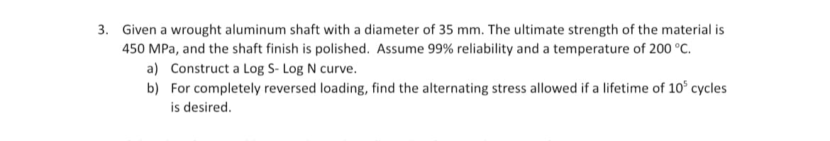 3. Given a wrought aluminum shaft with a diameter of 35 mm. The ultimate strength of the material is
450 MPa, and the shaft finish is polished. Assume 99% reliability and a temperature of 200 °C.
a) Construct a Log S- Log N curve.
b) For completely reversed loading, find the alternating stress allowed if a lifetime of 10 cycles
is desired.