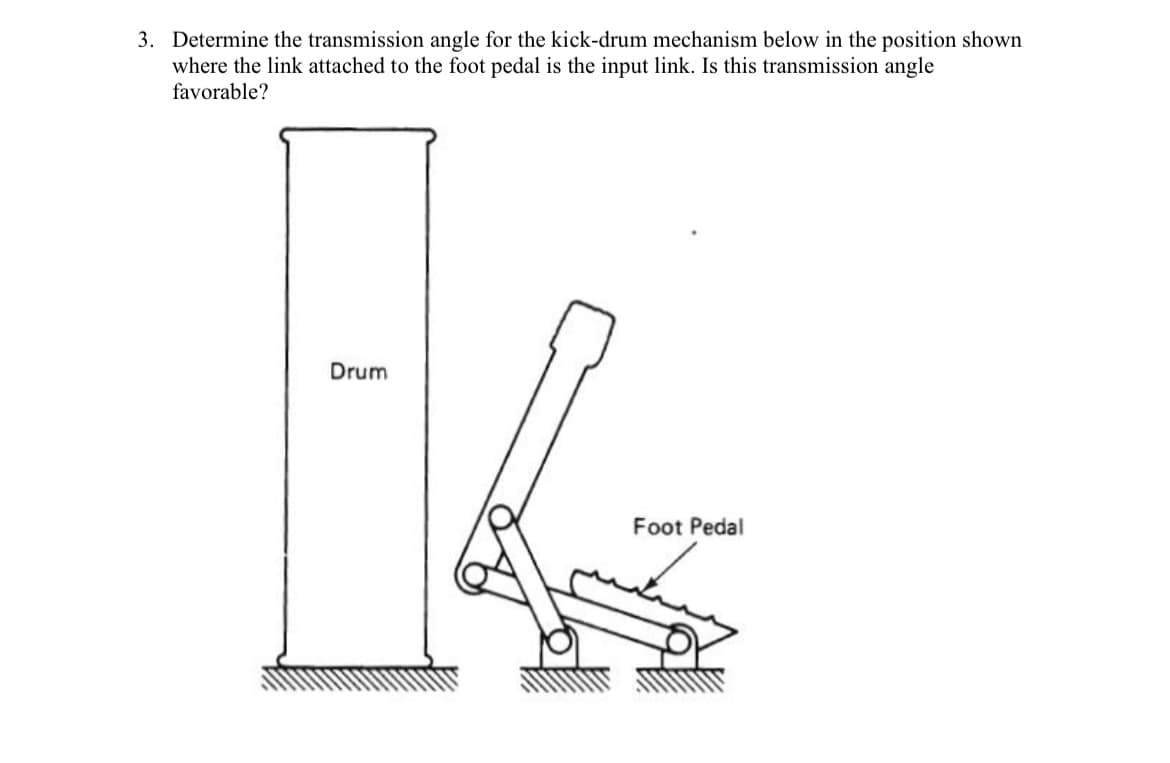 3. Determine the transmission angle for the kick-drum mechanism below in the position shown
where the link attached to the foot pedal is the input link. Is this transmission angle
favorable?
Drum
Foot Pedal