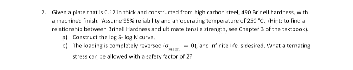 2. Given a plate that is 0.12 in thick and constructed from high carbon steel, 490 Brinell hardness, with
a machined finish. Assume 95% reliability and an operating temperature of 250 °C. (Hint: to find a
relationship between Brinell Hardness and ultimate tensile strength, see Chapter 3 of the textbook).
a) Construct the log S- log N curve.
b) The loading is completely reversed (o
mean
=0), and infinite life is desired. What alternating
stress can be allowed with a safety factor of 2?