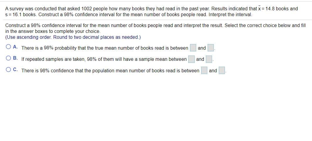 A survey was conducted that asked 1002 people how many books they had read in the past year. Results indicated that x = 14.8 books and
s= 16.1 books. Construct a 98% confidence interval for the mean number of books people read. Interpret the interval.
Construct a 98% confidence interval for the mean number of books people read and interpret the result. Select the correct choice below and fill
in the answer boxes to complete your choice.
(Use ascending order. Round to two decimal places as needed.)
O A. There is a 98% probability that the true mean number of books read is between
and
O B. If repeated samples are taken, 98% of them will have a sample mean between
and
O C. There is 98% confidence that the population mean number of books read is between
and
