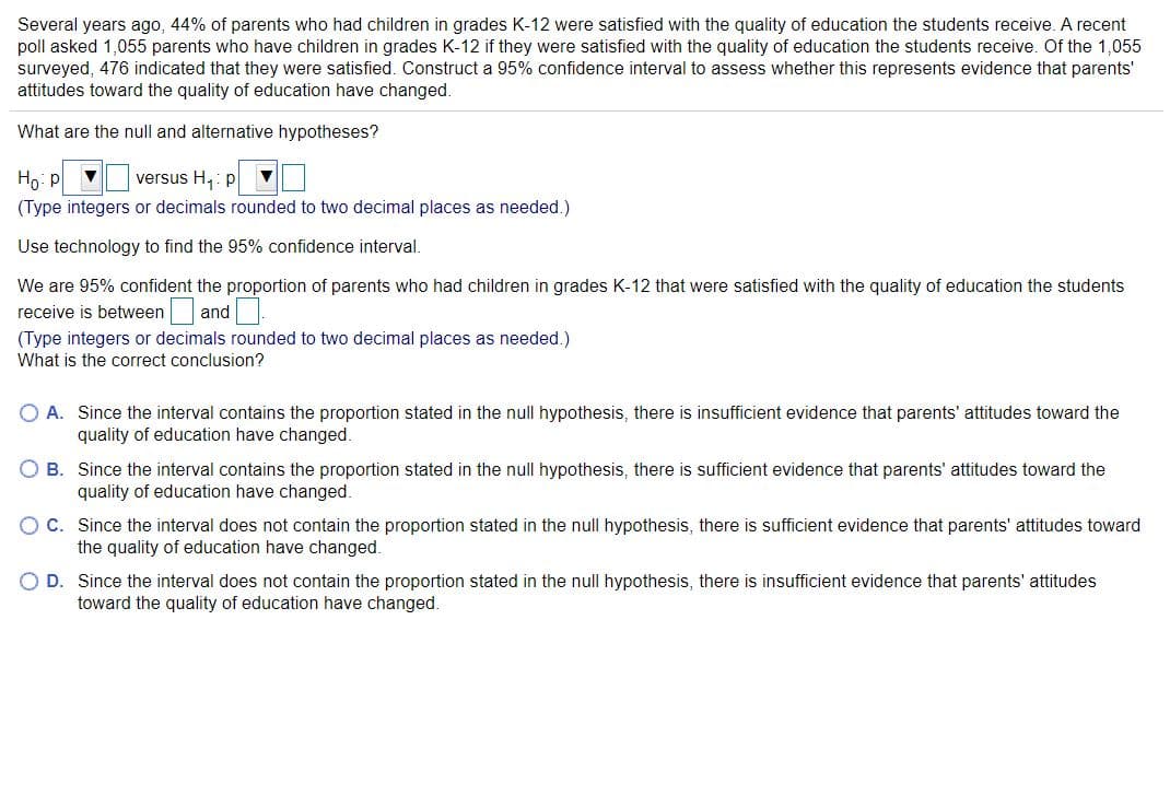 Several years ago, 44% of parents who had children in grades K-12 were satisfied with the quality of education the students receive. A recent
poll asked 1,055 parents who have children in grades K-12 if they were satisfied with the quality of education the students receive. Of the 1,055
surveyed, 476 indicated that they were satisfied. Construct a 95% confidence interval to assess whether this represents evidence that parents'
attitudes toward the quality of education have changed.
What are the null and alternative hypotheses?
Ho: p
(Type integers or decimals rounded to two decimal places as needed.)
versus H,: p
Use technology to find the 95% confidence interval.
We are 95% confident the proportion of parents who had children in grades K-12 that were satisfied with the quality of education the students
receive is between and
(Type integers or decimals rounded to two decimal places as needed.)
What is the correct conclusion?
O A. Since the interval contains the proportion stated in the null hypothesis, there is insufficient evidence that parents' attitudes toward the
quality of education have changed.
O B. Since the interval contains the proportion stated in the null hypothesis, there is sufficient evidence that parents' attitudes toward the
quality of education have changed.
OC. Since the interval does not contain the proportion stated in the null hypothesis, there is sufficient evidence that parents' attitudes toward
the quality of education have changed.
O D. Since the interval does not contain the proportion stated in the null hypothesis, there is insufficient evidence that parents' attitudes
toward the quality of education have changed.
