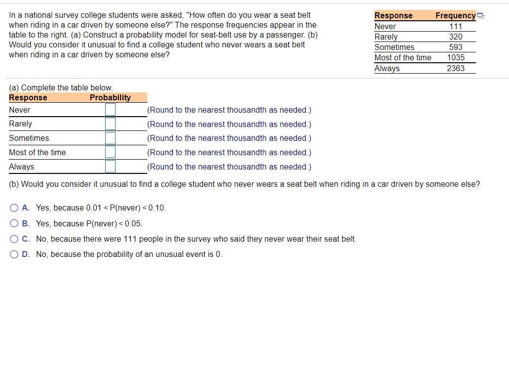 In a national survey college students were asked, "How often do you wear a seat belt
when riding in a car driven by someone else?" The response frequencies appear in the
table to the right. (a) Construct a probability model for seat-belt use by a passenger. (b)
Would you consider it unusual to find a college student who never wears a seat belt
when riding in a car driven by someone else?
Response
Frequency
Never
111
Rarely
Sometimes
320
593
Most of the time
1035
Always
2363
(a) Complete the table below.
Response
Probability
Never
(Round to the nearest thousandth as needed.)
Rarely
(Round to the nearest thousandth as needed.)
Sometimes
(Round to the nearest thousandth as needed.)
Most of the time
(Round to the nearest thousandth as needed.)
Always
(Round to the nearest thousandth as needed.)
(b) Would you consider it unusual to find a college student who never wears a seat belt when riding in a car driven by someone else?
O A. Yes, because 0.01 < P(never) < 0.10.
O B. Yes, because P(never) < 0.05.
C. No, because there were 111 people in the survey who said they never wear their seat belt.
O D. No, because the probability of an unusual event is 0.
