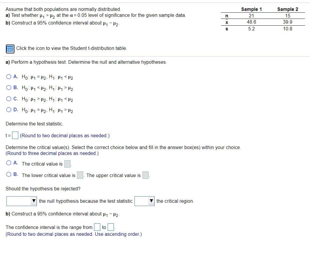 Assume that both populations are normally distributed.
a) Test whether H, > H, at the a =0.05 level of significance for the given sample data.
b) Construct a 95% confidence interval about u, - H2-
Sample 1
Sample 2
21
15
48.6
39.9
5.2
10.8
Click the icon to view the Student t-distribution table.
a) Perform a hypothesis test. Determine the null and alternative hypotheses.
O A. Ho: H1 = H2, H1: H1<H2
O B. Ho: H1 < H2, H1: H1> H2
OC. Ho: H1 > H2, H1: H1 < H2
O D. Ho: H1 = H2, H1: H1> H2
Determine the test statistic.
t=
(Round to two decimal places as needed.)
Determine the critical value(s). Select the correct choice below and fill in the answer box(es) within your choice.
(Round to three decimal places as needed.)
O A. The critical value is
O B. The lower critical value is
The upper critical value is
Should the hypothesis be rejected?
V the null hypothesis because the test statistic
the critical region.
b) Construct a 95% confidence interval about u, - H2.
The confidence interval is the range from to .
(Round to two decimal places as needed. Use ascending order.)
