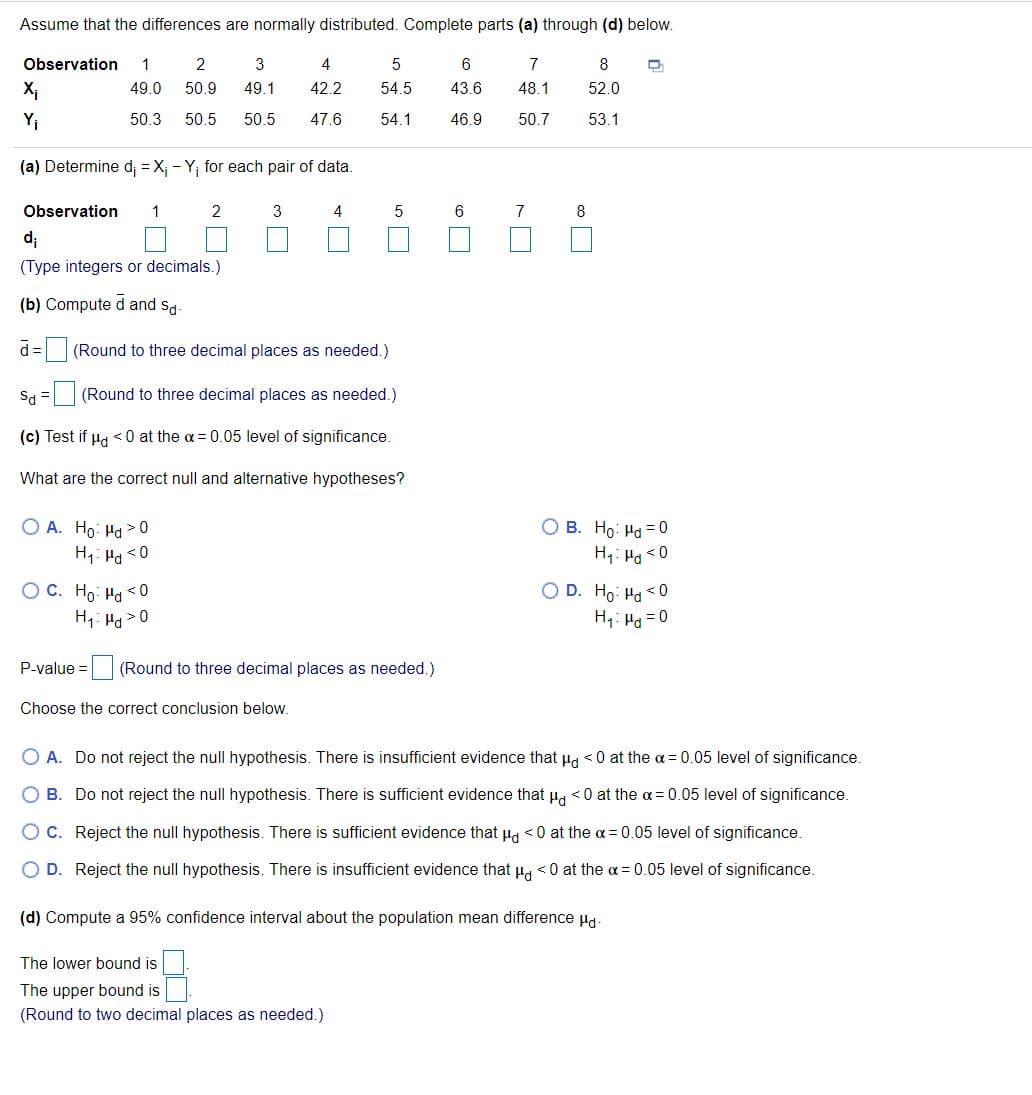 Assume that the differences are normally distributed. Complete parts (a) through (d) below.
Observation
2
3
4
5
6
7
8
X1
49.0
50.9
49.1
42.2
54.5
43.6
48.1
52.0
Yi
50.3
50.5
50.5
47.6
54.1
46.9
50.7
53.1
(a) Determine d; = X; - Y, for each pair of data.
Observation
1
2
3
4
6
7
8
d;
(Type integers or decimals.)
(b) Compute d and sd.
d =
(Round to three decimal places as needed.)
Sa =
(Round to three decimal places as needed.)
(c) Test if µg < 0 at the a= 0.05 level of significance.
What are the correct null and alternative hypotheses?
O A. Ho: Ha > 0
H1: Ha <0
O B. Ho: Ha = 0
H4: Ha <0
OC. Ho Ha <0
H1: Ha >0
O D. Ho: Ha < 0
H1: Ha =0
P-value =
(Round to three decimal places as needed.)
Choose the correct conclusion below.
O A. Do not reject the null hypothesis. There is insufficient evidence that ug <0 at the a = 0.05 level of significance.
O B. Do not reject the null hypothesis. There is sufficient evidence that Ha <0 at the a = 0.05 level of significance.
O C. Reject the null hypothesis. There is sufficient evidence that Hg <0 at the a= 0.05 level of significance.
O D. Reject the null hypothesis. There is insufficient evidence that pa <0 at the a = 0.05 level of significance.
(d) Compute a 95% confidence interval about the population mean difference Hd.
The lower bound is
The upper bound is
(Round to two decimal places as needed.)
