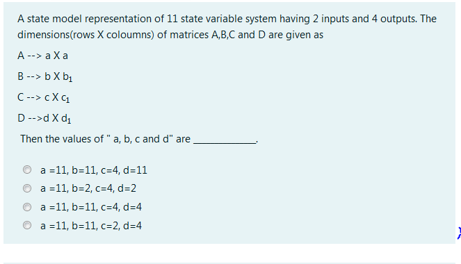 A state model representation of 11 state variable system having 2 inputs and 4 outputs. The
dimensions(rows X coloumns) of matrices A,B,C and D are given as
A --> a Xa
B --> b X bị
C--> cX C1
D-->d X d1
Then the values of " a, b, c and d" are
a =11, b=11, c=4, d=11
a =11, b=2, c=4, d=2
a =11, b=11, c=4, d=4
a =11, b=11, c=2, d=4
