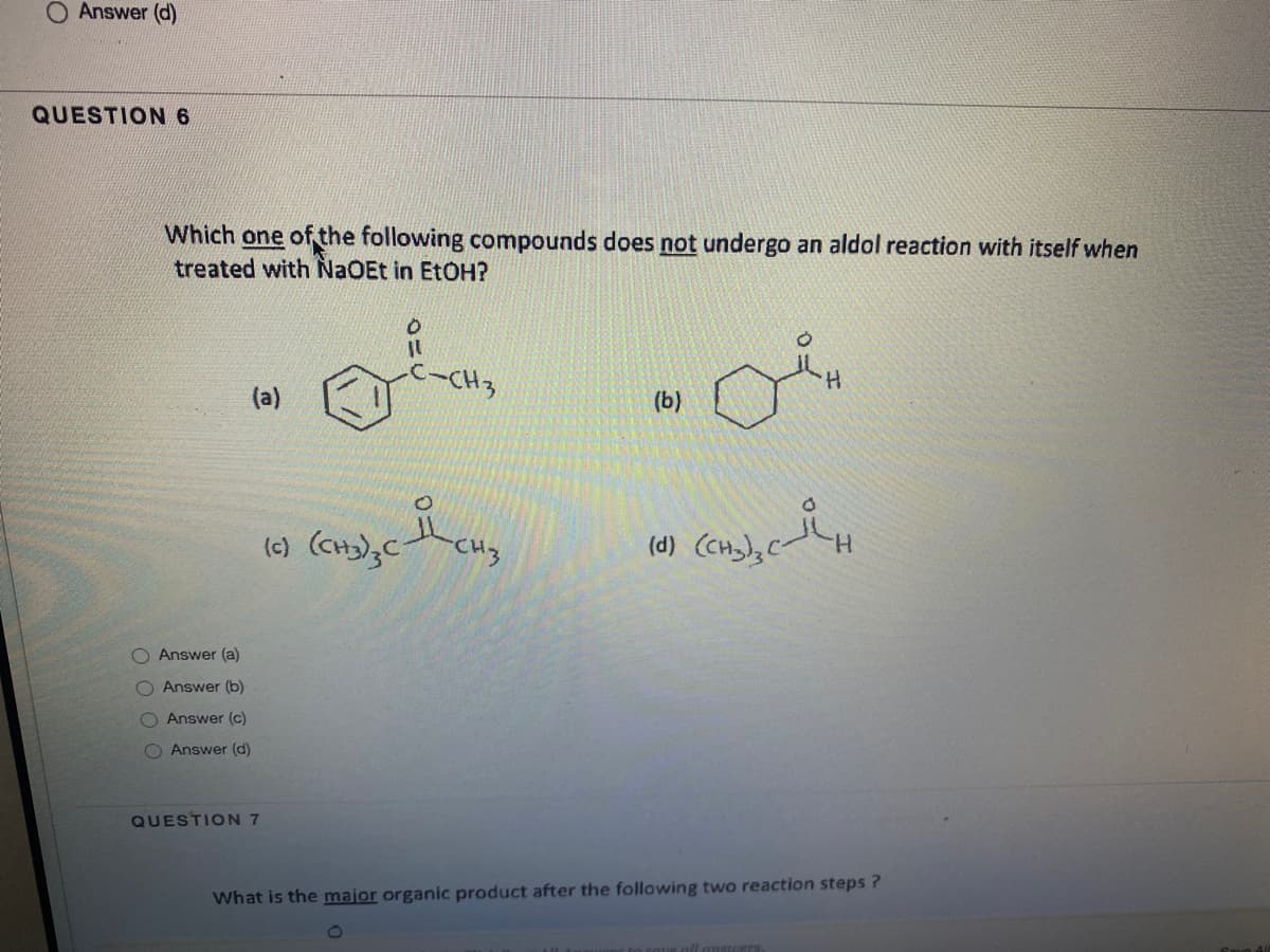 O Answer (d)
QUESTION 6
Which one of the following compounds does not undergo an aldol reaction with itself when
treated with NaOEt in EtOH?
H.
(a)
(b)
(c)
CH3
(d) (cH); C
H.
O Answer (a)
O Answer (b)
O Answer (c)
O Answer (d)
QUESTION 7
What is the major organic product after the following two reaction steps ?
