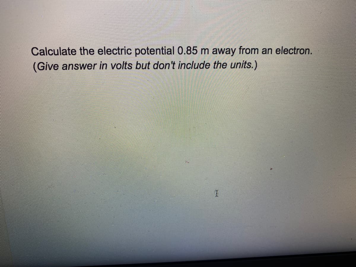 ### Problem Statement:

Calculate the electric potential 0.85 m away from an electron.
(Give answer in volts but don't include the units.)

### Explanation:

**Electric Potential (V)** is defined as the work done per unit charge to bring a small positive test charge from infinity to a point in space. The formula to calculate the electric potential due to a point charge is:

\[ V = \dfrac{k_e \cdot q}{r} \]

Where:
- \( V \) is the electric potential.
- \( k_e \) (Coulomb's constant) is approximately \( 8.99 \times 10^9 \, \text{N} \cdot \text{m}^2/\text{C}^2 \).
- \( q \) is the charge of the electron, \( -1.6 \times 10^{-19} \, \text{C} \).
- \( r \) is the distance from the charge, in this case, 0.85 m.

Substitute the given values into the formula to compute the electric potential:

\[ V = \dfrac{(8.99 \times 10^9) \cdot (-1.6 \times 10^{-19})}{0.85} \]

By performing the calculation:

1. Multiply the constants:
   \[ 8.99 \times 10^9 \times -1.6 \times 10^{-19} \approx -1.4384 \times 10^{-9} \]

2. Divide by the distance:
   \[ V \approx \dfrac{-1.4384 \times 10^{-9}}{0.85} \approx -1.692 \times 10^{-9} \]

Thus, the electric potential at a distance of 0.85 meters from an electron is approximately \(-1.692 \, \text{volts}\).

**Note:** The negative sign indicates that the potential is negative due to the negative charge of the electron. However, as per the instructions, units should not be included in the final answer. Therefore, the answer is:

\[ \boxed{-1.692} \]