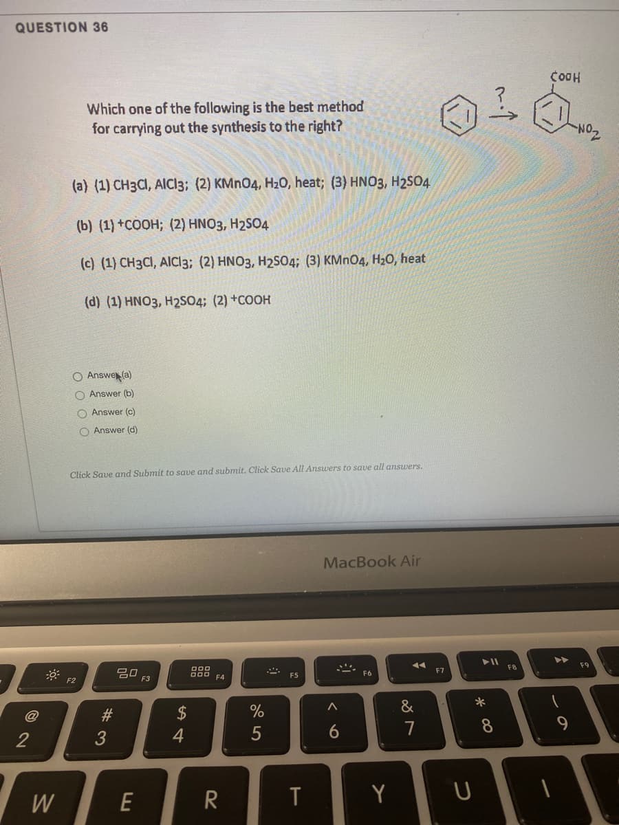 QUESTION 36
COOH
Which one of the following is the best method
for carrying out the synthesis to the right?
(a) (1) CH3CI, AIC13; (2) KMN04, H20, heat; (3) HN03, H2SO4
(b) (1) +COOH; (2) HNO3, H2SO4
(c) (1) CH3CI, AIC13; (2) HNO3, H2S04; (3) KMN04, H20, heat
(d) (1) HNO3, H2SO4; (2) +COOH
O Answe (a)
O Answer (b)
O Answer (c)
O Answer (d)
Click Save and Submit to save and submit. Click Save All Answers to save all answers.
MacBook Air
F8
F9
20
F3
000
DOO
F4
F7
F5
F6
F2
&
2$
6.
7
8
9.
3
4
W
E
R
Y
1 #
