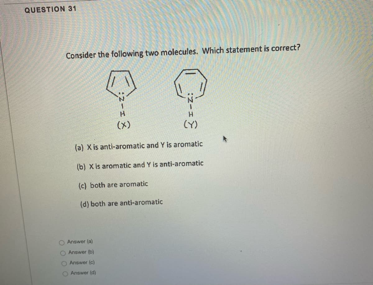 QUESTION 31
Consider the following two molecules. Which statement is correct?
H.
(x)
(Y)
(a) X is anti-aromatic and Y is aromatic
(b) X is aromatic and Y is anti-aromatic
(c) both are aromatic
(d) both are anti-aromatic
Answer (a)
Answer (b)
O Answer (c)
O Answer (d)
O O
