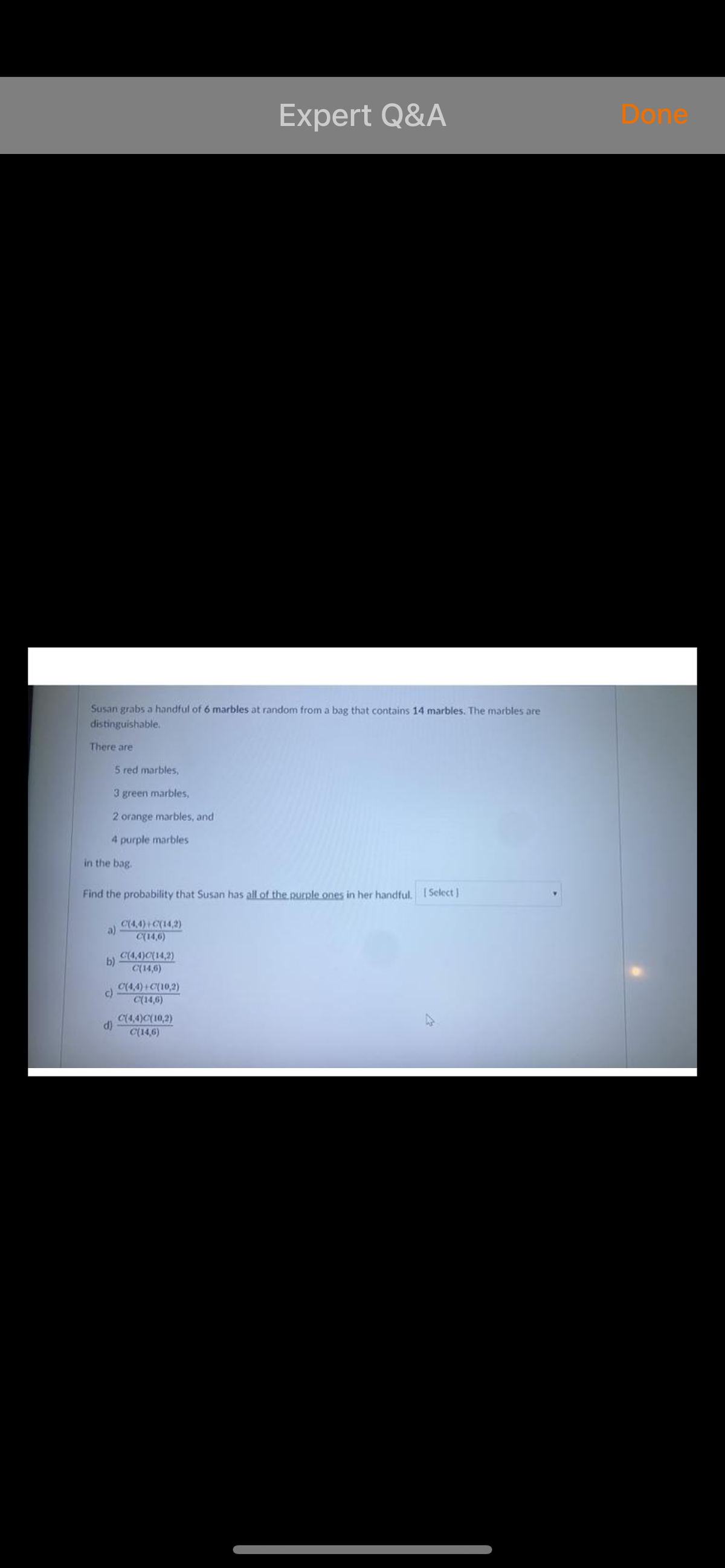 Expert Q&A
Done
Susan grabs a handful of 6 marbles at random from a bag that contains 14 marbles. The marbles are
distinguishable.
There are
5 red marbles,
3 green marbles,
2 orange marbles, and
4 purple marbles
in the bag.
Find the probability that Susan has all of the purple ones in her handful. ISelect
C(4,4) C(14,2)
a)
C(14,6)
C(4,4)C(14,2)
b)
C(14,6)
C(4,4)+ C(10,2)
c)
C(14,6)
C(4,4)C(10,2)
C(14,6)

