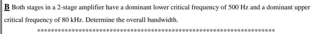 B Both stages in a 2-stage amplifier have a dominant lower critical frequency of 500 Hz and a dominant upper
critical frequency of 80 kHz. Determine the overall bandwidth.
*********************************************************************
