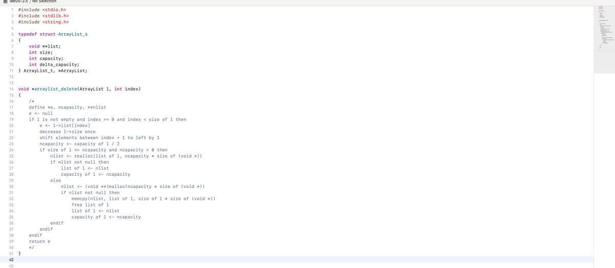 lab05-2.C) NO Selection
1
#include <stdio.h>
2 #include <stdlib.h>
3
#include <string.h>
5 typedef struct ArrayList_s
{
7
void **list;
int size;
int capacityi
8.
9.
10
int delta_capacity;
11 } ArrayList_t, *ArrayList;
12
13
14
void *arraylist_delete(ArrayList 1, int index)
15
{
16
/*
17
define *e, ncapacity, **nlist
e <- null
if 1 is not empty and index >= 0 and index < size of 1 then
e <- 1->list[index]
18
19
20
21
decrease l->size once
shift elements between index + 1 to left by 1
ncaраcity <- сарасity of 1 / 2
if size of l <= ncapacity and ncapacity > 0 then
nlist <- realloc(list of 1, ncapacity * size of (void *))
22
23
24
25
26
if nlist not null then
27
list of 1 <- nlist
28
capacity of 1 <- ncapacity
29
else
30
nlist <- (void **)malloc(ncapacity * size of (void *))
31
if nlist not null then
32
memcpy(nlist, list of 1, size of 1 * size of (void *))
33
free list of 1
34
list of 1 <- nlist
35
capacity of 1 <- ncapacity
36
endif
37
endif
38
endif
39
return e
40
*/
41 }
42
43
