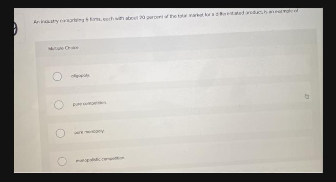 An industry comprising 5 firms, each with about 20 percent of the total market for a differentiated product, is an example of
Multiple Choice
oligopoly.
pure competition.
pure monopoly.
monopolistic competition.
