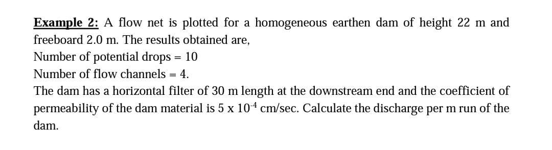 Example 2: A flow net is plotted for a homogeneous earthen dam of height 22 m and
freeboard 2.0 m. The results obtained are,
Number of potential drops = 10
Number of flow channels = 4.
The dam has a horizontal filter of 30 m length at the downstream end and the coefficient of
permeability of the dam material is 5 x 104 cm/sec. Calculate the discharge per m run of the
dam.