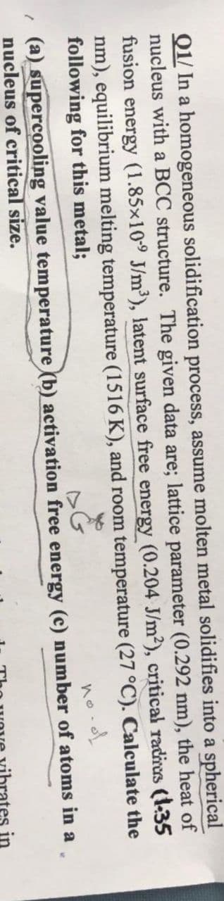 Q1/ In a homogeneous solidification process, assume molten metal solidifies into a spherical
nucleus with a BCC structure. The given data are; lattice parameter (0.292 nm), the heat of
fusion energy (1.85x109 J/m³), latent surface free energy (0.204 J/m²), critical radiras (135
nm), equilibrium melting temperature (1516 K), and room temperature (27 °C). Calculate the
following for this metal;
no-
(a) supercooling value temperature (b) activation free energy (c) number of atoms in a
nucleus of critical size.
in
