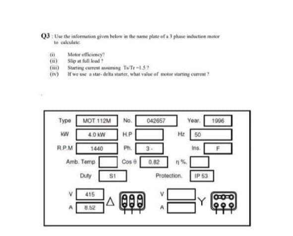 Q3 : Use the information given helow in the name plate of a 3 phase induction motor
to calculate
Motor efficiency
(ii) Slip at full load?
(1) Starting current assuming TwTr-1.5?
(iv) if we use a star- delta starter, what value of motor starting current ?
(i)
Туре
MOT 112M
No.
042657
Year.
1996
KW
4.0 KW
H.P
Hz 50
R.P.M
1440
Ph.
Ins.
Amb. Temp
Cos e
0.82
n%
Duty
Protection. IP 53
415
8.52
오오오
