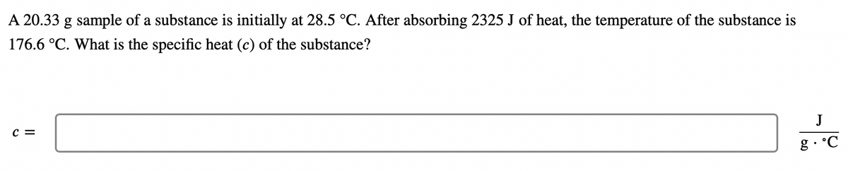 A 20.33 g sample of a substance is initially at 28.5 °C. After absorbing 2325 J of heat, the temperature of the substance is
176.6 °C. What is the specific heat (c) of the substance?
J
c =
g• °C
