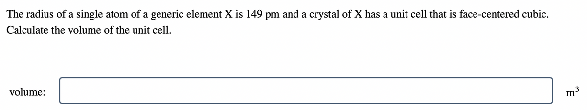 The radius of a single atom of a generic element X is 149 pm and a crystal of X has a unit cell that is face-centered cubic.
Calculate the volume of the unit cell.
volume:
3
m
