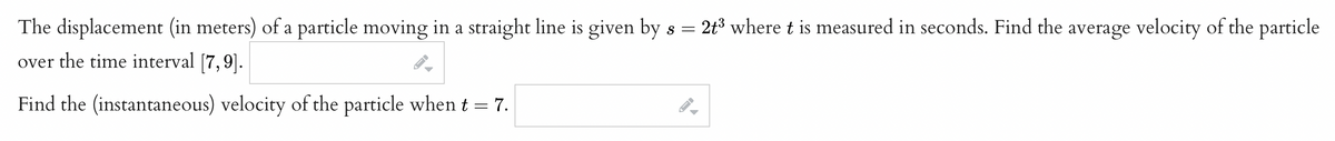 The displacement (in meters) of a particle moving in a straight line is given by s =
= 2t3 where t is measured in seconds. Find the average velocity of the particle
over the time interval [7,9].
Find the (instantaneous) velocity of the particle when t = 7.
