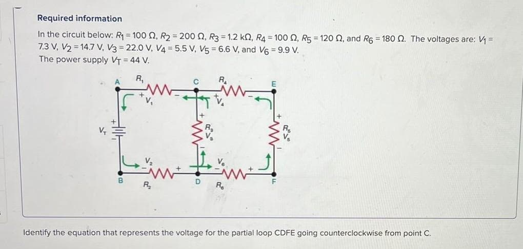 Required information
In the circuit below: R₁ = 100 02, R2 = 200 02, R3=1.2 k, R4 = 100 02, R5 = 120 02, and R6 = 180 2. The voltages are: V₁ =
7.3 V, V2 = 14.7 V, V3 = 22.0 V, V4= 5.5 V, V5 = 6.6 V, and V6 = 9.9 V.
The power supply VT = 44 V.
R₁
V₂
R2₂
Re
Identify the equation that represents the voltage for the partial loop CDFE going counterclockwise from point C.