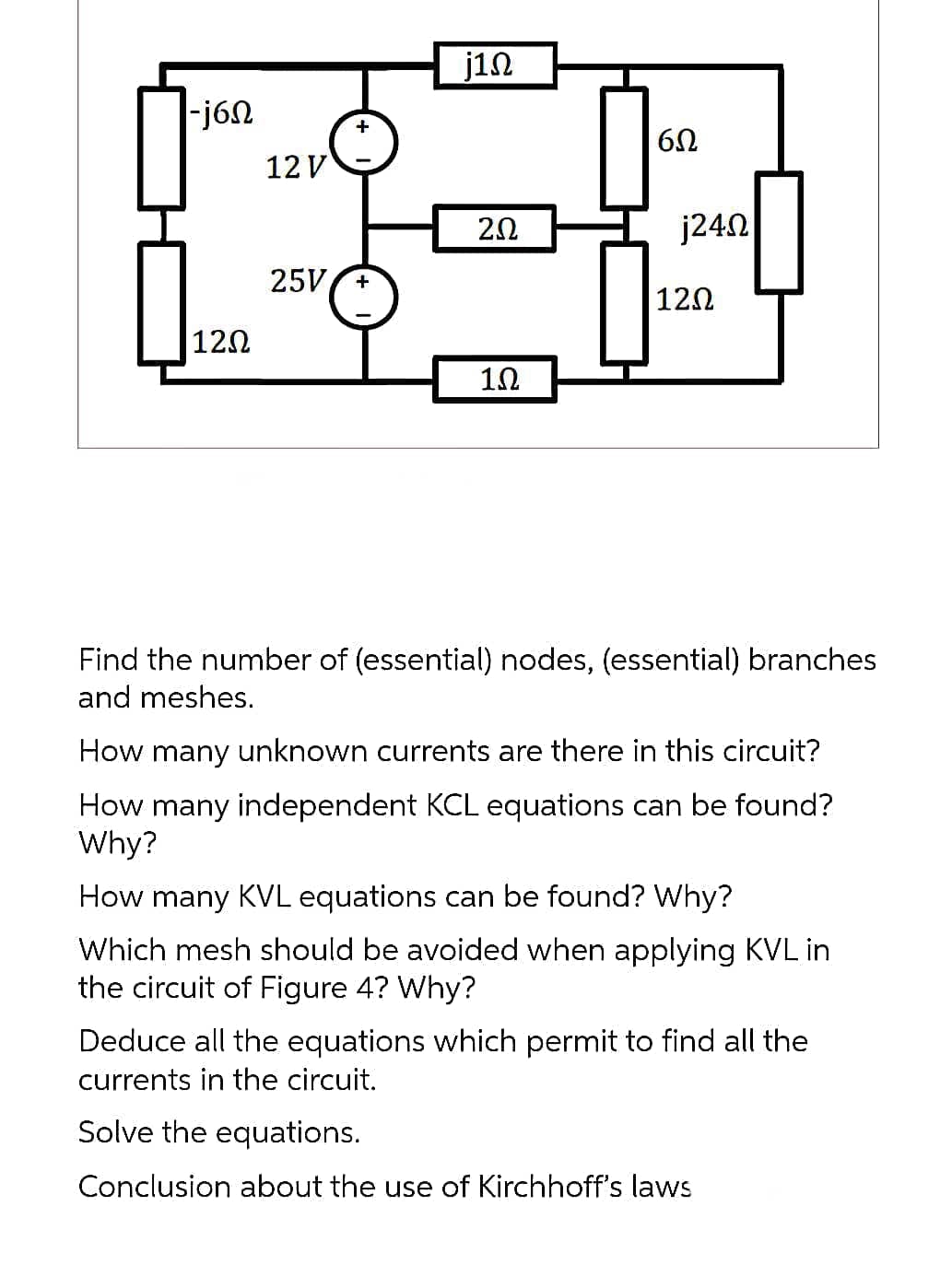 -j6Ω
120
12 V
25V +
j1Ω
2.02
1Ω
6Ω
j240
|12Ω
Find the number of (essential) nodes, (essential) branches
and meshes.
How many unknown currents are there in this circuit?
How many independent KCL equations can be found?
Why?
How many KVL equations can be found? Why?
Which mesh should be avoided when applying KVL in
the circuit of Figure 4? Why?
Deduce all the equations which permit to find all the
currents in the circuit.
Solve the equations.
Conclusion about th use of Kirchhoff's laws