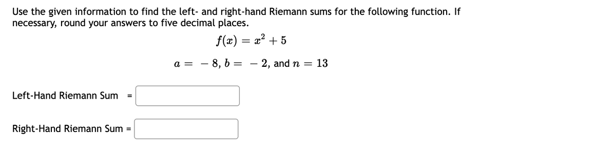 Use the given information to find the left- and right-hand Riemann sums for the following function. If
necessary, round your answers to five decimal places.
ƒ(x) = x² + 5
Left-Hand Riemann Sum =
Right-Hand Riemann Sum
=
a =
8, b
=
- 2, and n = 13