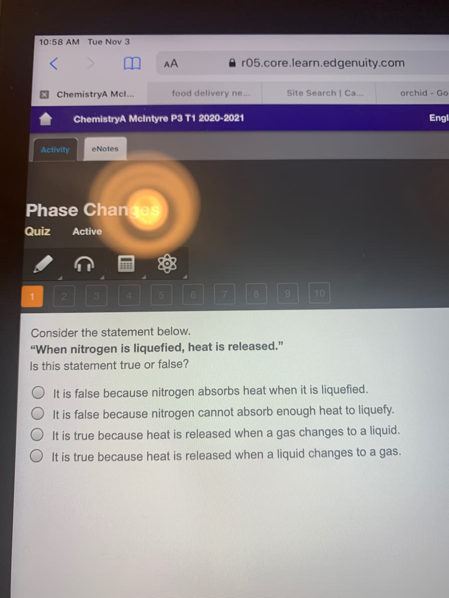 10:58 AM Tue Nov 3
AA
A r05.core.learn.edgenuity.com
X ChemistryA Mcl...
food delivery ne...
Site Search | Ca...
orchid - Go
ChemistryA Mclntyre P3 T1 2020-2021
Engl
Activity
eNotes
Phase Changes
Quiz
Active
21
3.
8
9.
10
Consider the statement below.
"When nitrogen is liquefied, heat is released."
Is this statement true or false?
It is false because nitrogen absorbs heat when it is liquefied.
It is false because nitrogen cannot absorb enough heat to liquefy.
It is true because heat is released when a gas changes to a liquid.
It is true because heat is released when a liquid changes to a gas.
O O O
